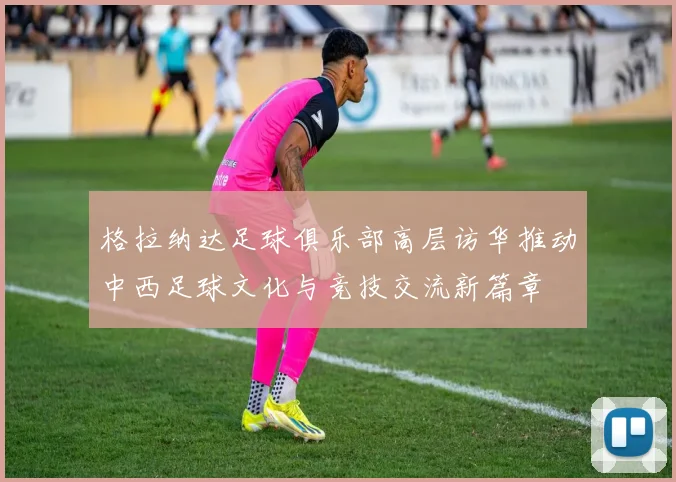 格拉纳达足球俱乐部高层访华推动中西足球文化与竞技交流新篇章
