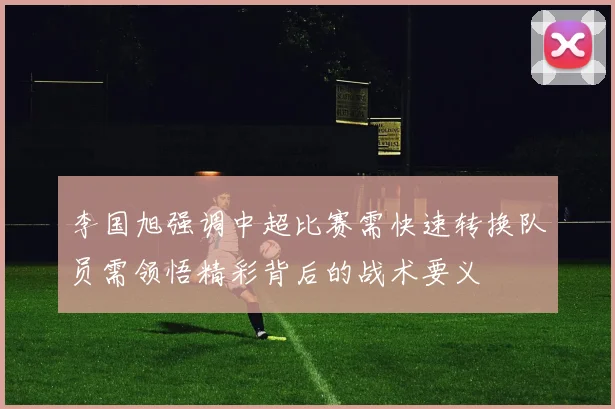 李国旭强调中超比赛需快速转换队员需领悟精彩背后的战术要义